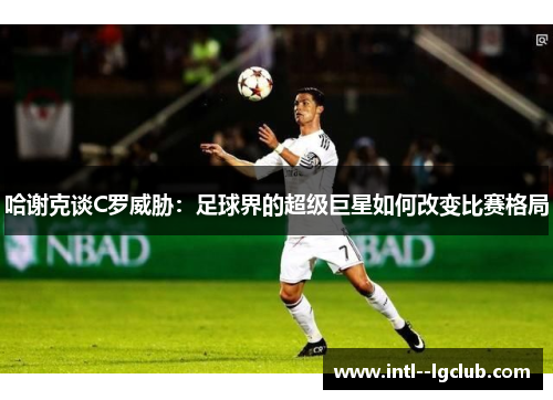 哈谢克谈C罗威胁：足球界的超级巨星如何改变比赛格局