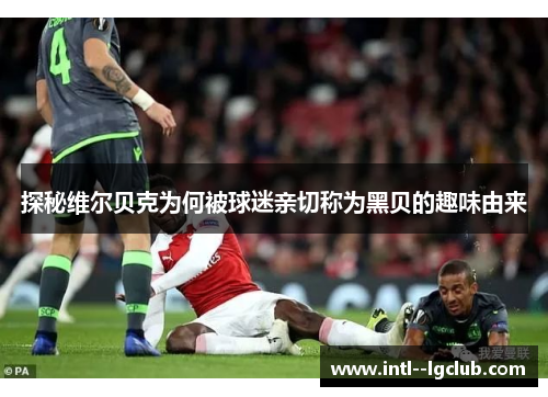 探秘维尔贝克为何被球迷亲切称为黑贝的趣味由来 探秘维尔贝克为何被球迷亲切称为黑贝的趣味由来