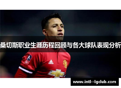 桑切斯职业生涯历程回顾与各大球队表现分析 桑切斯职业生涯历程回顾与各大球队表现分析