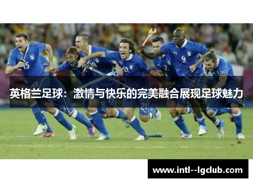 英格兰足球:激情与快乐的完美融合展现足球魅力 英格兰足球:激情与快乐的完美融合展现足球魅力