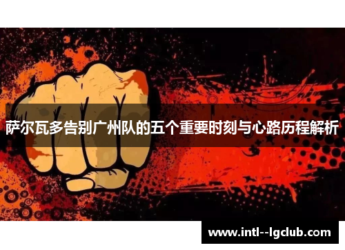 萨尔瓦多告别广州队的五个重要时刻与心路历程解析 萨尔瓦多告别广州队的五个重要时刻与心路历程解析