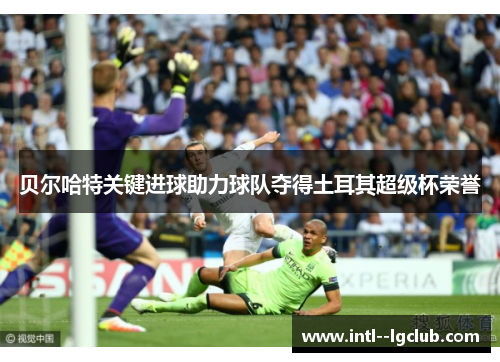 贝尔哈特关键进球助力球队夺得土耳其超级杯荣誉 贝尔哈特关键进球助力球队夺得土耳其超级杯荣誉