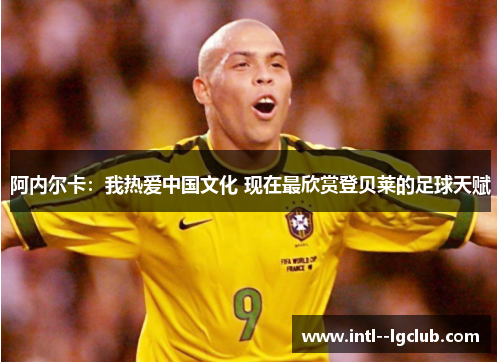 阿内尔卡:我热爱中国文化 现在最欣赏登贝莱的足球天赋 阿内尔卡:我热爱中国文化 现在最欣赏登贝莱的足球天赋