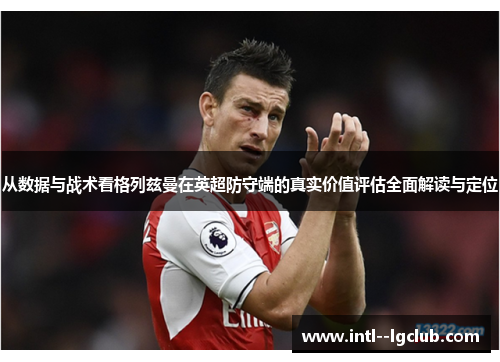 从数据与战术看格列兹曼在英超防守端的真实价值评估全面解读与定位 从数据与战术看格列兹曼在英超防守端的真实价值评估全面解读与定位