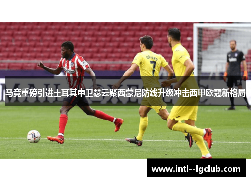 马竞重磅引进土耳其中卫瑟云聚西蒙尼防线升级冲击西甲欧冠新格局