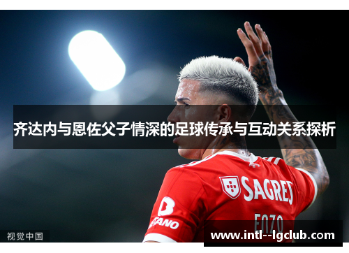 齐达内与恩佐父子情深的足球传承与互动关系探析 齐达内与恩佐父子情深的足球传承与互动关系探析