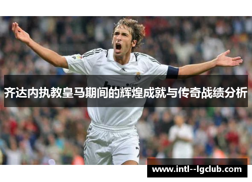 齐达内执教皇马期间的辉煌成就与传奇战绩分析 齐达内执教皇马期间的辉煌成就与传奇战绩分析