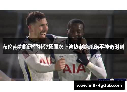 布伦南约翰逊替补登场屡次上演热刺绝杀绝平神奇时刻 布伦南约翰逊替补登场屡次上演热刺绝杀绝平神奇时刻