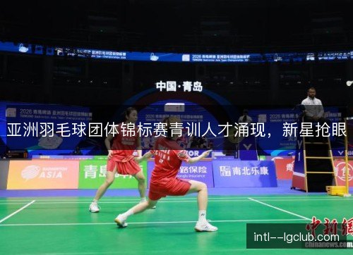 亚洲羽毛球团体锦标赛青训人才涌现,新星抢眼 亚洲羽毛球团体锦标赛青训人才涌现,新星抢眼