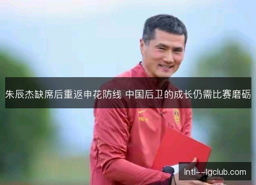 朱辰杰缺席后重返申花防线 中国后卫的成长仍需比赛磨砺 朱辰杰缺席后重返申花防线 中国后卫的成长仍需比赛磨砺